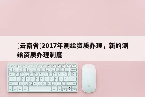 [云南省]2017年測繪資質辦理，新的測繪資質辦理制度