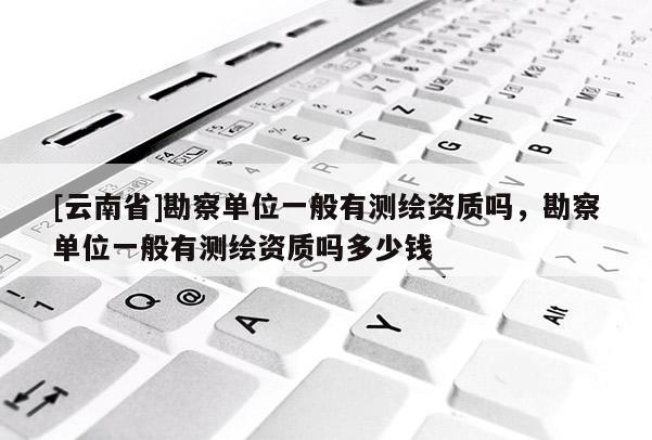[云南省]勘察單位一般有測繪資質(zhì)嗎，勘察單位一般有測繪資質(zhì)嗎多少錢
