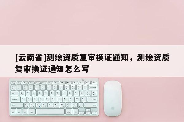 [云南省]測繪資質復審換證通知，測繪資質復審換證通知怎么寫