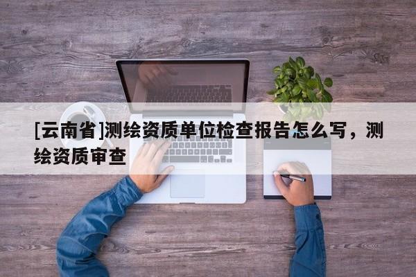 [云南省]測繪資質單位檢查報告怎么寫，測繪資質審查