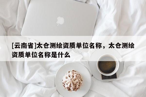 [云南省]太倉測繪資質單位名稱，太倉測繪資質單位名稱是什么