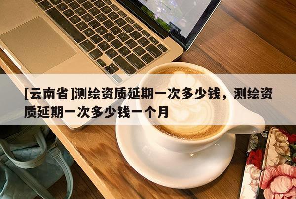 [云南省]測繪資質延期一次多少錢，測繪資質延期一次多少錢一個月