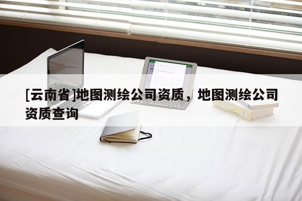 [云南省]地圖測繪公司資質(zhì)，地圖測繪公司資質(zhì)查詢