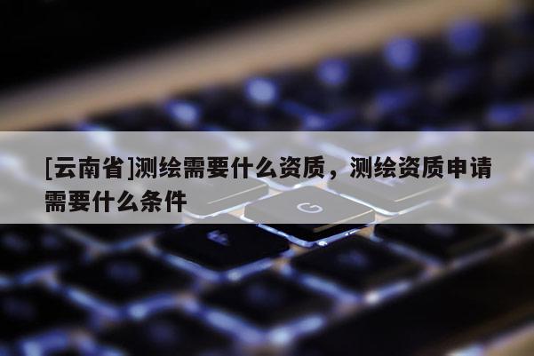 [云南省]測繪需要什么資質(zhì)，測繪資質(zhì)申請需要什么條件
