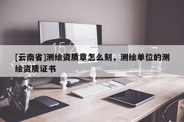 [云南省]測繪資質章怎么刻，測繪單位的測繪資質證書
