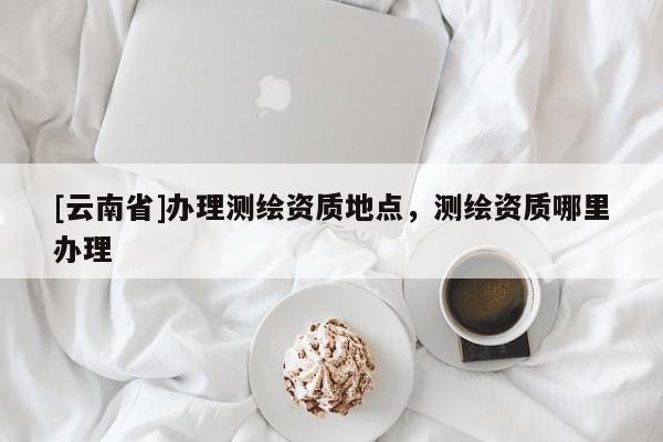 [云南省]辦理測繪資質(zhì)地點，測繪資質(zhì)哪里辦理