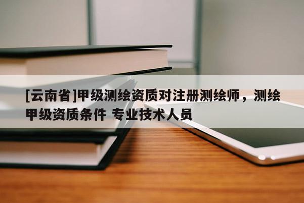 [云南省]甲級測繪資質對注冊測繪師，測繪甲級資質條件 專業技術人員