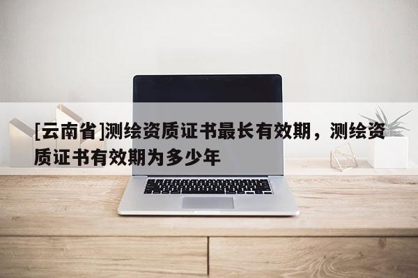 [云南省]測繪資質證書最長有效期，測繪資質證書有效期為多少年