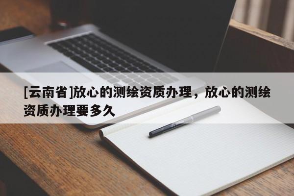[云南省]放心的測繪資質辦理，放心的測繪資質辦理要多久