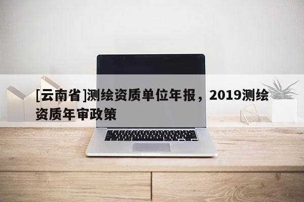 [云南省]測繪資質單位年報，2019測繪資質年審政策