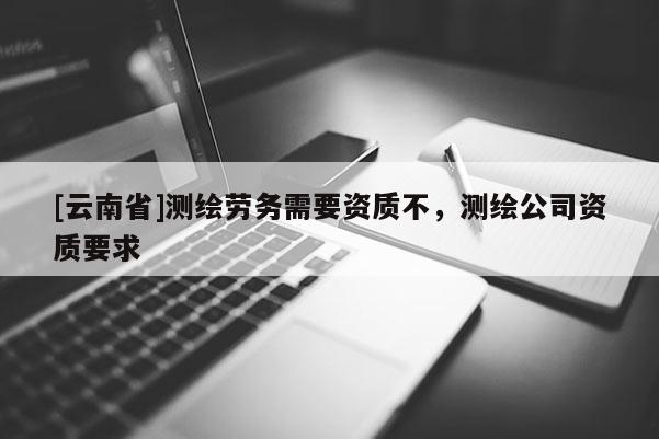[云南省]測繪勞務需要資質不，測繪公司資質要求