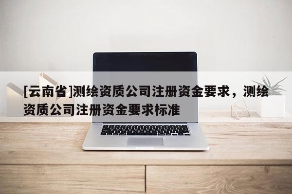 [云南省]測(cè)繪資質(zhì)公司注冊(cè)資金要求，測(cè)繪資質(zhì)公司注冊(cè)資金要求標(biāo)準(zhǔn)