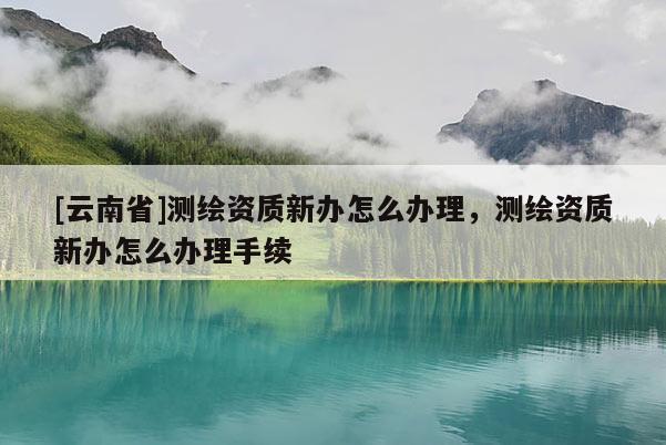 [云南省]測繪資質新辦怎么辦理，測繪資質新辦怎么辦理手續