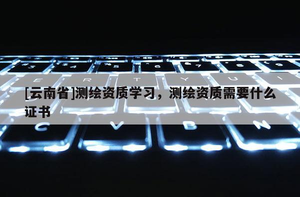 [云南省]測繪資質(zhì)學習，測繪資質(zhì)需要什么證書
