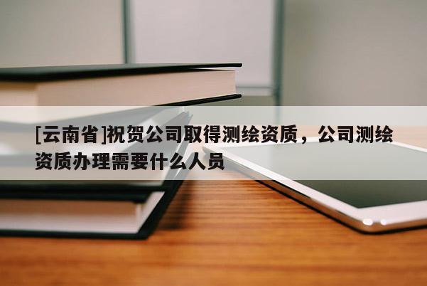 [云南省]祝賀公司取得測(cè)繪資質(zhì)，公司測(cè)繪資質(zhì)辦理需要什么人員