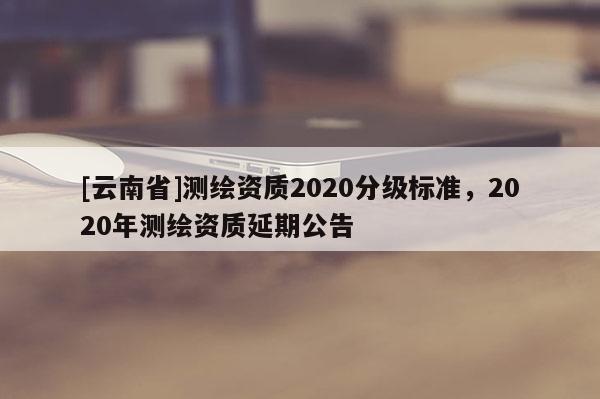 [云南省]測繪資質2020分級標準，2020年測繪資質延期公告