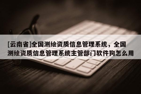 [云南省]全國測繪資質(zhì)信息管理系統(tǒng)，全國測繪資質(zhì)信息管理系統(tǒng)主管部門軟件狗怎么用