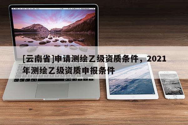[云南省]申請測繪乙級資質條件，2021年測繪乙級資質申報條件