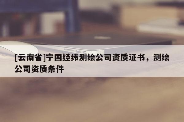 [云南省]寧國經(jīng)緯測繪公司資質(zhì)證書，測繪公司資質(zhì)條件