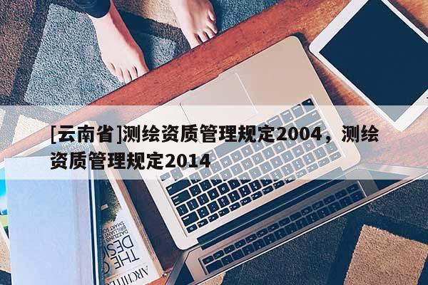 [云南省]測繪資質管理規定2004，測繪資質管理規定2014