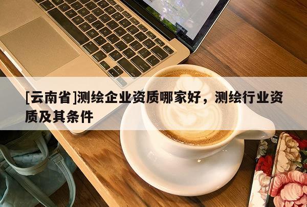[云南省]測繪企業資質哪家好，測繪行業資質及其條件