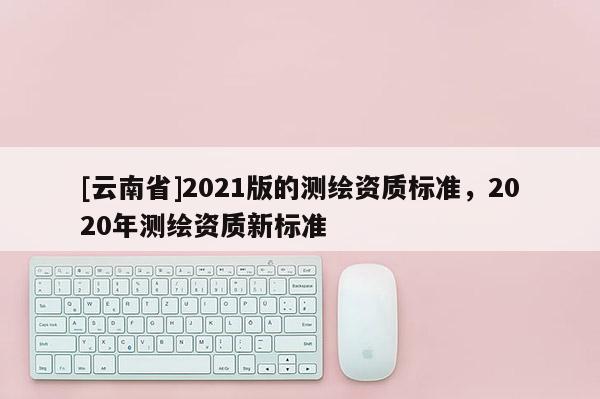 [云南省]2021版的測(cè)繪資質(zhì)標(biāo)準(zhǔn)，2020年測(cè)繪資質(zhì)新標(biāo)準(zhǔn)