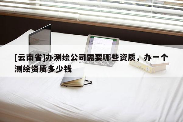 [云南省]辦測繪公司需要哪些資質，辦一個測繪資質多少錢