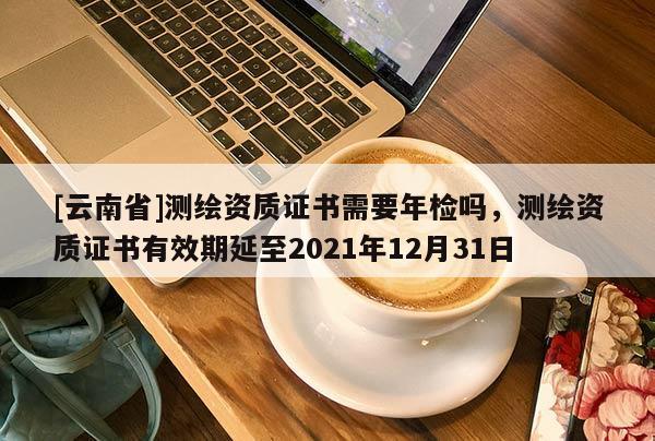 [云南省]測繪資質證書需要年檢嗎，測繪資質證書有效期延至2021年12月31日