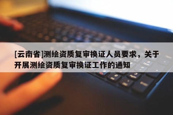 [云南省]測繪資質復審換證人員要求，關于開展測繪資質復審換證工作的通知