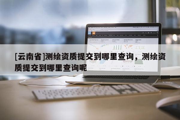 [云南省]測繪資質提交到哪里查詢，測繪資質提交到哪里查詢呢