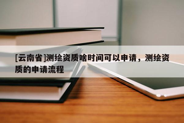 [云南省]測繪資質(zhì)啥時間可以申請，測繪資質(zhì)的申請流程