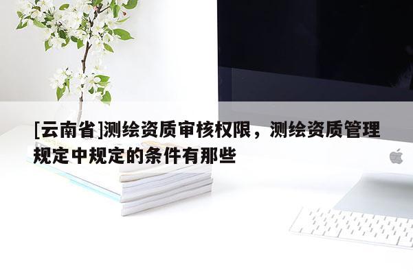 [云南省]測(cè)繪資質(zhì)審核權(quán)限，測(cè)繪資質(zhì)管理規(guī)定中規(guī)定的條件有那些