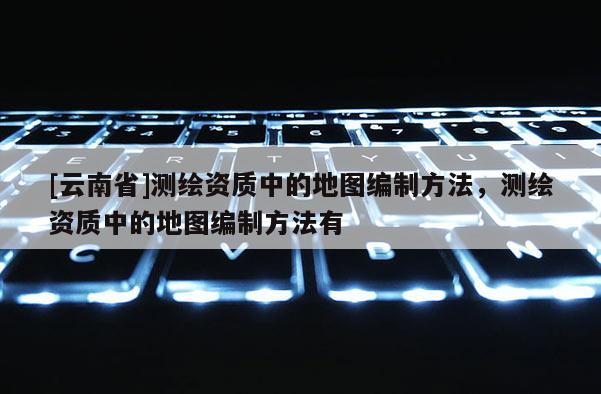 [云南省]測繪資質中的地圖編制方法，測繪資質中的地圖編制方法有