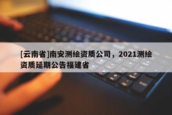 [云南省]南安測繪資質公司，2021測繪資質延期公告福建省