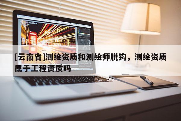 [云南省]測繪資質(zhì)和測繪師脫鉤，測繪資質(zhì)屬于工程資質(zhì)嗎