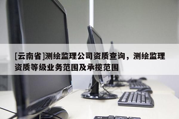 [云南省]測繪監(jiān)理公司資質(zhì)查詢，測繪監(jiān)理資質(zhì)等級業(yè)務(wù)范圍及承攬范圍