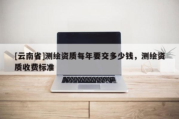 [云南省]測(cè)繪資質(zhì)每年要交多少錢(qián)，測(cè)繪資質(zhì)收費(fèi)標(biāo)準(zhǔn)