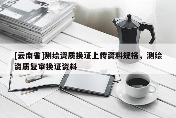 [云南省]測繪資質(zhì)換證上傳資料規(guī)格，測繪資質(zhì)復(fù)審換證資料