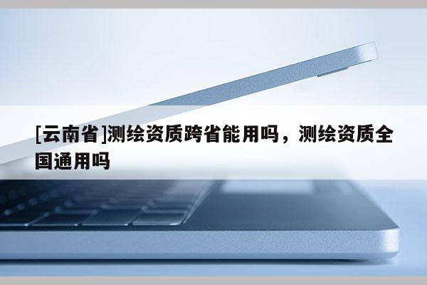 [云南省]測(cè)繪資質(zhì)跨省能用嗎，測(cè)繪資質(zhì)全國(guó)通用嗎