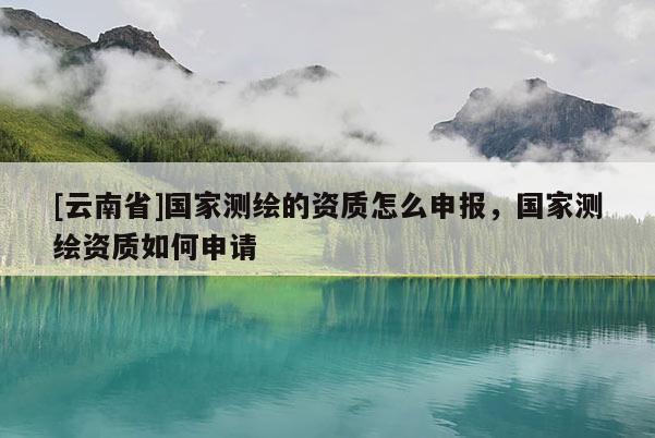 [云南省]國(guó)家測(cè)繪的資質(zhì)怎么申報(bào)，國(guó)家測(cè)繪資質(zhì)如何申請(qǐng)