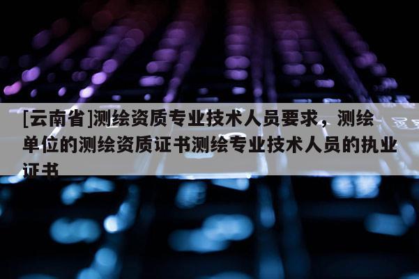 [云南省]測繪資質專業技術人員要求，測繪單位的測繪資質證書測繪專業技術人員的執業證書