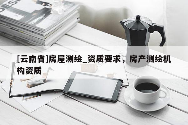 [云南省]房屋測(cè)繪_資質(zhì)要求，房產(chǎn)測(cè)繪機(jī)構(gòu)資質(zhì)