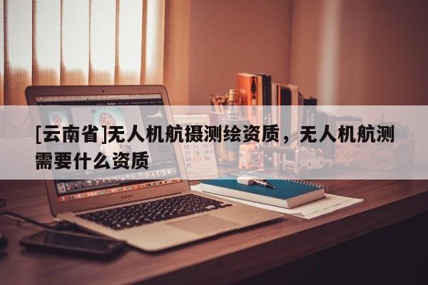 [云南省]無人機(jī)航攝測繪資質(zhì)，無人機(jī)航測需要什么資質(zhì)
