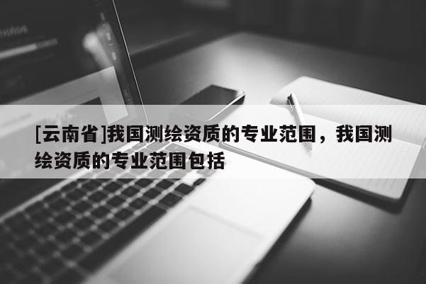 [云南省]我國測繪資質(zhì)的專業(yè)范圍，我國測繪資質(zhì)的專業(yè)范圍包括
