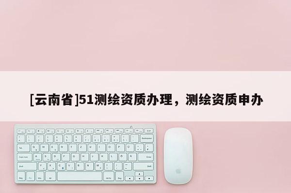 [云南省]51測繪資質辦理，測繪資質申辦