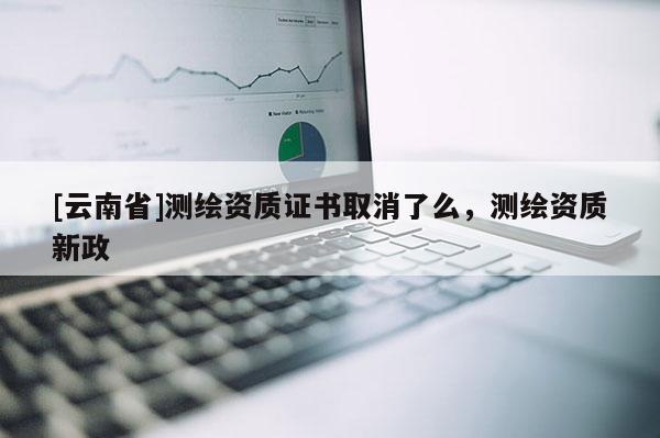 [云南省]測(cè)繪資質(zhì)證書取消了么，測(cè)繪資質(zhì)新政