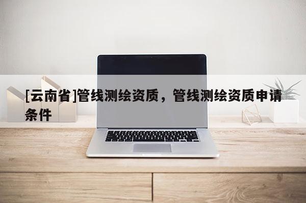 [云南省]管線測繪資質，管線測繪資質申請條件