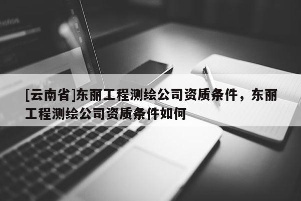 [云南省]東麗工程測繪公司資質條件，東麗工程測繪公司資質條件如何