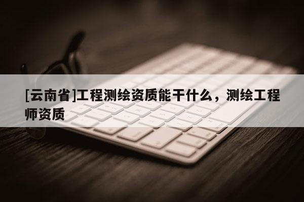 [云南省]工程測繪資質(zhì)能干什么，測繪工程師資質(zhì)