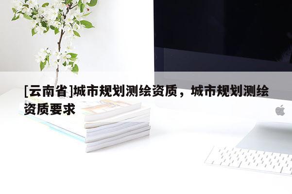 [云南省]城市規(guī)劃測繪資質(zhì)，城市規(guī)劃測繪資質(zhì)要求
